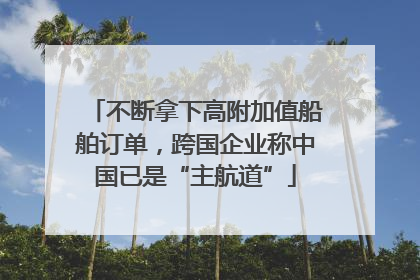 不断拿下高附加值船舶订单，跨国企业称中国已是“主航道”