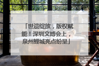 世遗绽放，版权赋能！深圳文博会上，泉州鲤城亮点纷呈