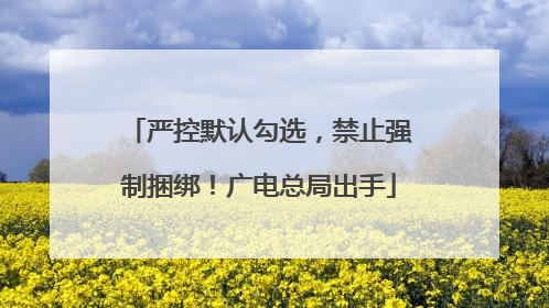 严控默认勾选，禁止强制捆绑！广电总局出手