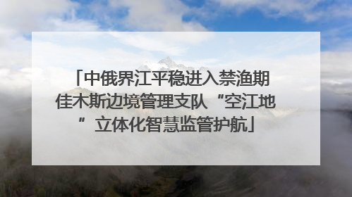 中俄界江平稳进入禁渔期 佳木斯边境管理支队“空江地”立体化智慧监管护航