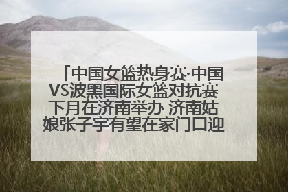 中国女篮热身赛·中国VS波黑国际女篮对抗赛下月在济南举办 济南姑娘张子宇有望在家门口迎来国家队首秀