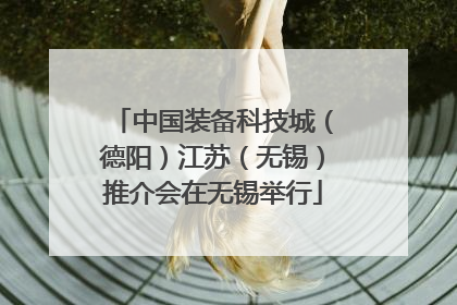 中国装备科技城（德阳）江苏（无锡）推介会在无锡举行