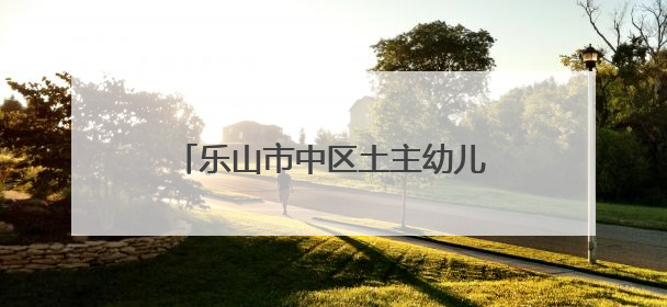 乐山市中区土主幼儿园教育集团：正教师之风，铸教育之魂