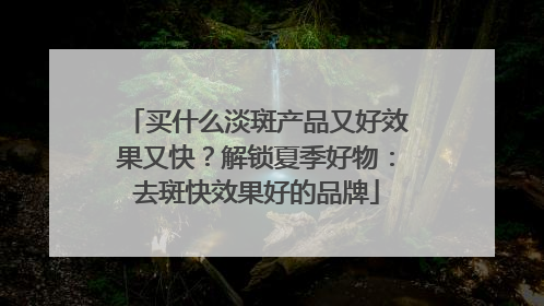 买什么淡斑产品又好效果又快？解锁夏季好物：去斑快效果好的品牌