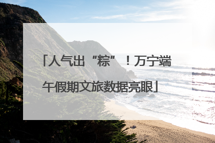 人气出“粽”！万宁端午假期文旅数据亮眼