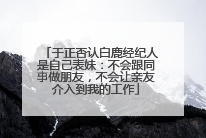 于正否认白鹿经纪人是自己表妹：不会跟同事做朋友，不会让亲友介入到我的工作