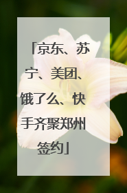 京东、苏宁、美团、饿了么、快手齐聚郑州签约