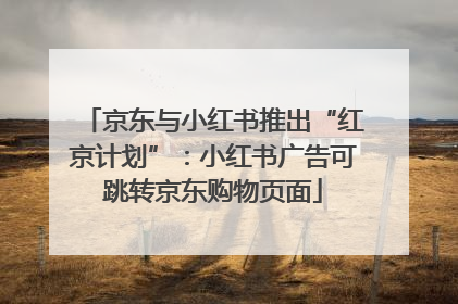 京东与小红书推出“红京计划”：小红书广告可跳转京东购物页面