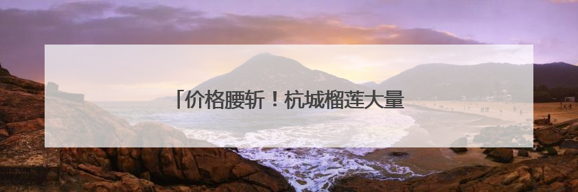 价格腰斩！杭城榴莲大量上市，有人一买两三个
