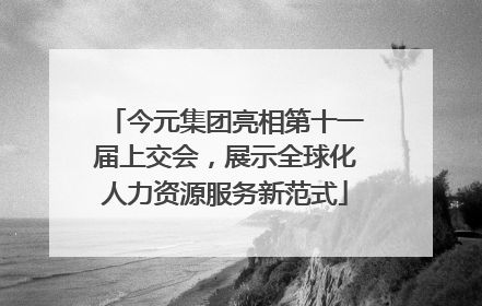 今元集团亮相第十一届上交会，展示全球化人力资源服务新范式