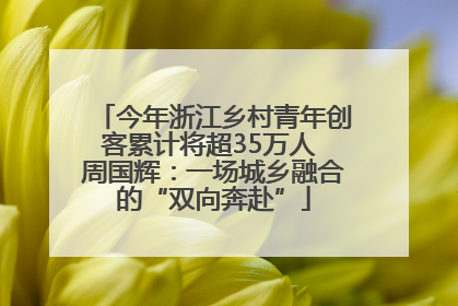 今年浙江乡村青年创客累计将超35万人 周国辉：一场城乡融合的“双向奔赴”