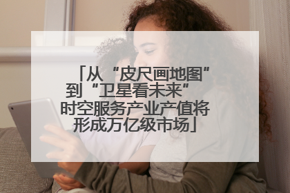 从“皮尺画地图”到“卫星看未来” 时空服务产业产值将形成万亿级市场