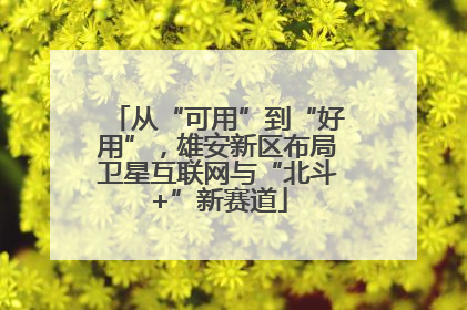 从“可用”到“好用”，雄安新区布局卫星互联网与“北斗+”新赛道