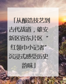 从酿造技艺到古代战道，雄安新区容东片区“红领巾小记者”沉浸式感受历史韵味