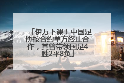 伊万下课！中国足协按合约单方终止合作，其曾带领国足4胜2平8负