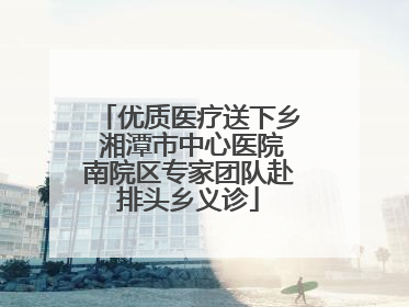优质医疗送下乡 湘潭市中心医院南院区专家团队赴排头乡义诊