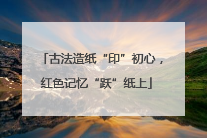 古法造纸“印”初心，红色记忆“跃”纸上