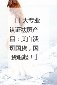 十大专业认证祛斑产品：美白淡斑国货，国货崛起！