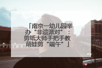 南京一幼儿园举办“非遗派对”：剪纸大师手把手教萌娃剪“端午”