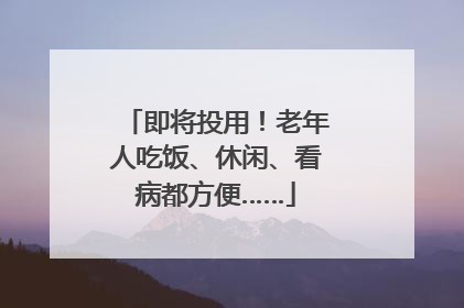 即将投用！老年人吃饭、休闲、看病都方便……