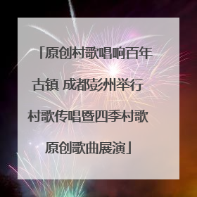 原创村歌唱响百年古镇 成都彭州举行村歌传唱暨四季村歌原创歌曲展演