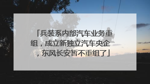 兵装系内部汽车业务重组，成立新独立汽车央企，东风长安暂不重组了