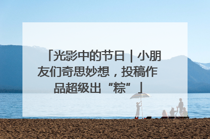 光影中的节日｜小朋友们奇思妙想，投稿作品超级出“粽”
