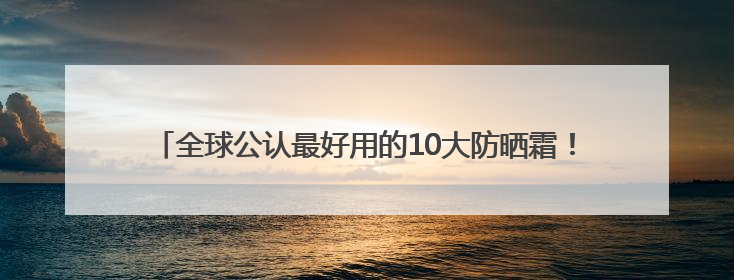 全球公认最好用的10大防晒霜！收藏码住，不挑肤质清爽不搓泥