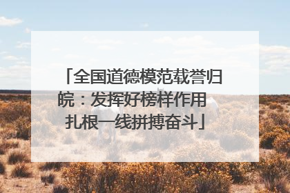 全国道德模范载誉归皖：发挥好榜样作用 扎根一线拼搏奋斗
