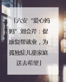六安“爱心妈妈”刘会芹：促康复帮就业，为孤独症儿童家庭送去希望