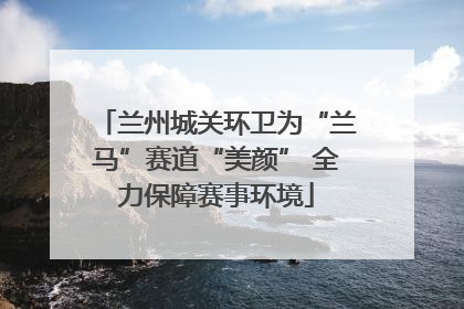 兰州城关环卫为“兰马”赛道“美颜” 全力保障赛事环境