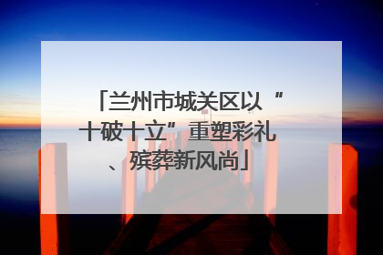 兰州市城关区以“十破十立”重塑彩礼、殡葬新风尚