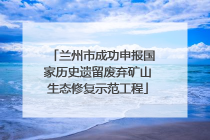 兰州市成功申报国家历史遗留废弃矿山生态修复示范工程