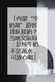 内蒙“牛奶湖”游客排队接奶？当地文旅局：是纯牛奶不是湖水，可放心喝