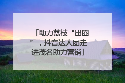 助力荔枝“出圈”，抖音达人团走进茂名助力营销