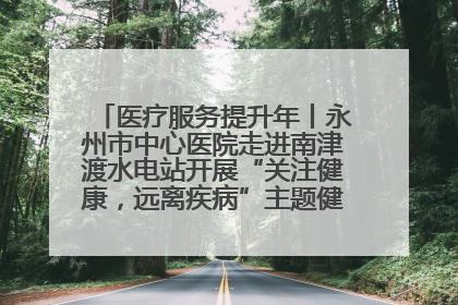 医疗服务提升年丨永州市中心医院走进南津渡水电站开展“关注健康，远离疾病”主题健康促进活动