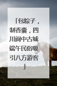 包粽子，制香囊，四川阆中古城端午民俗吸引八方游客