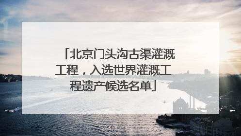 北京门头沟古渠灌溉工程，入选世界灌溉工程遗产候选名单