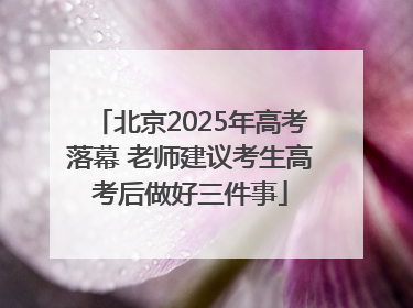 北京2025年高考落幕 老师建议考生高考后做好三件事