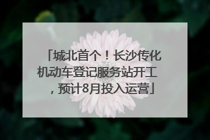 城北首个！长沙传化机动车登记服务站开工，预计8月投入运营