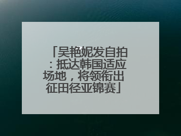 吴艳妮发自拍：抵达韩国适应场地，将领衔出征田径亚锦赛