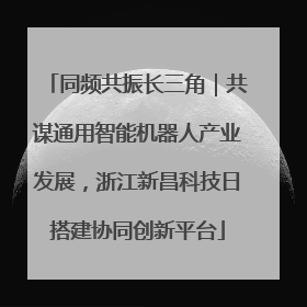 同频共振长三角｜共谋通用智能机器人产业发展，浙江新昌科技日搭建协同创新平台