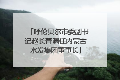 呼伦贝尔市委副书记赵长青调任内蒙古水发集团董事长