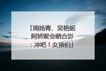 周扬青、吴艳妮、阿娇聚会晒合影：冲吧！女孩们