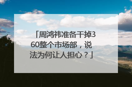 周鸿祎准备干掉360整个市场部，说法为何让人担心？