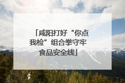 咸阳打好“你点我检”组合拳守牢食品安全线