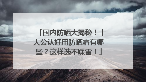 国内防晒大揭秘！十大公认好用防晒霜有哪些？这样选不踩雷！