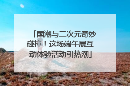 国潮与二次元奇妙碰撞！这场端午展互动体验活动引热潮