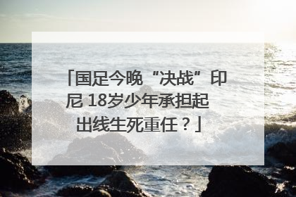 国足今晚“决战”印尼 18岁少年承担起出线生死重任？