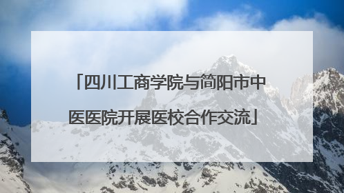 四川工商学院与简阳市中医医院开展医校合作交流
